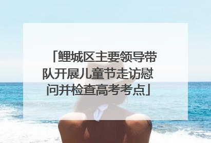 鲤城区主要领导带队开展儿童节走访慰问并检查高考考点