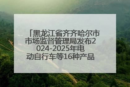黑龙江省齐齐哈尔市市场监督管理局发布2024-2025年电动自行车等16种产品质量监督抽查情况