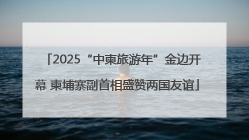 2025“中柬旅游年”金边开幕 柬埔寨副首相盛赞两国友谊