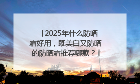 2025年什么防晒霜好用，既美白又防晒的防晒霜推荐哪款？