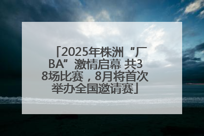 2025年株洲“厂BA”激情启幕 共38场比赛，8月将首次举办全国邀请赛