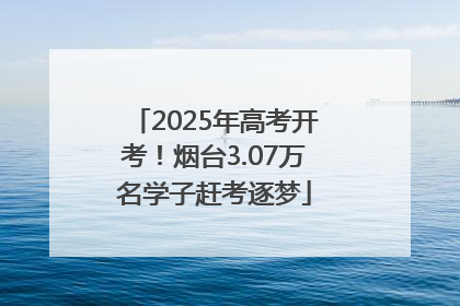 2025年高考开考！烟台3.07万名学子赶考逐梦