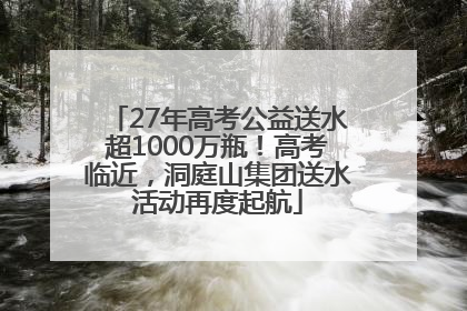 27年高考公益送水超1000万瓶！高考临近，洞庭山集团送水活动再度起航