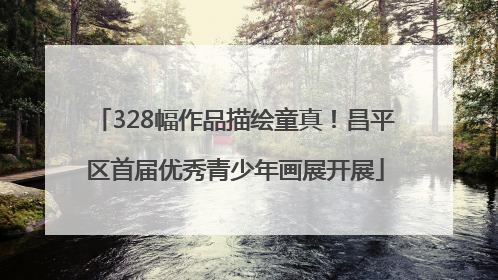 328幅作品描绘童真！昌平区首届优秀青少年画展开展