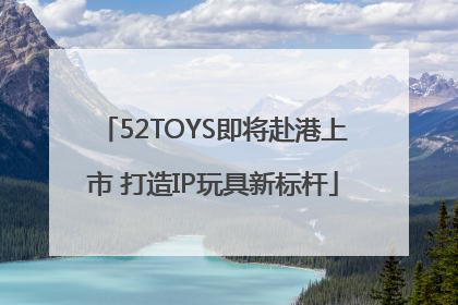 52TOYS即将赴港上市 打造IP玩具新标杆